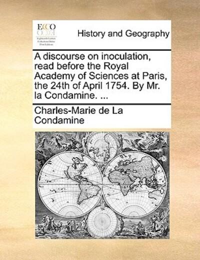 A Discourse on Inoculation, Read Before the Royal Academy of Sciences At Paris, the 24th of April 1754. By Mr. La Condamine. ...