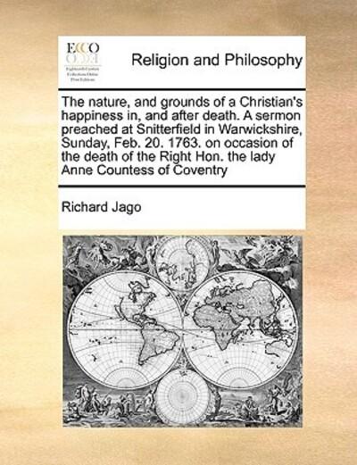 The Nature, and Grounds of a Christian's Happiness In, and After Death. a Sermon Preached At Snitterfield in Warwickshire, Sunday, Feb. 20. 1763. on Occasion of the Death of the Right Hon. the Lady Anne Countess of Coventry