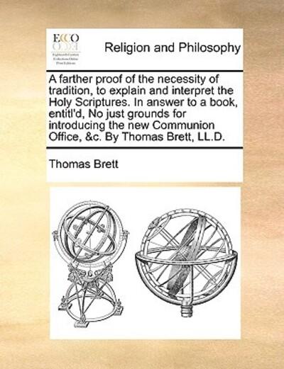 A Farther Proof of the Necessity of Tradition, To Explain and Interpret the Holy Scriptures. in Answer To a Book, Entitl'd, No Just Grounds For Introducing the New Communion Office, &C. By Thomas Brett, LL.D.