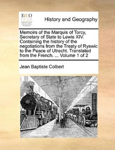 Memoirs of the Marquis of Torcy, Secretary of State To Lewis XIV. Containing the History of the Negotiations From the Treaty of Ryswic To the Peace of Utrecht. Translated From the French. ... Volume 1 of 2