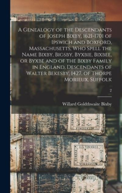 A Genealogy of the Descendants of Joseph Bixby, 1621-1701 of Ipswich and Boxford, Massachusetts, Who Spell the Name Bixby, Bigsby, Byxbie, Bixbee, or Byxbe and of the Bixby Family in England, Descendants of Walter Bekesby, 1427, of Thorpe Morieux, Suffolk;