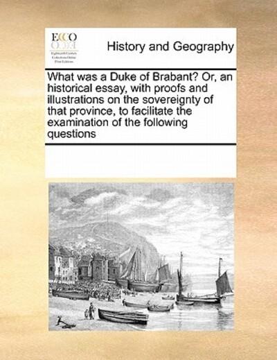 What Was a Duke of Brabant? Or, an Historical Essay, With Proofs and Illustrations on the Sovereignty of That Province, To Facilitate the Examination of the Following Questions