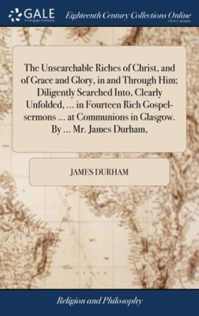 The Unsearchable Riches of Christ, and of Grace and Glory, in and Through Him; Diligently Searched Into, Clearly Unfolded, ... in Fourteen Rich Gospel-Sermons ... At Communions in Glasgow. By ... Mr. James Durham,