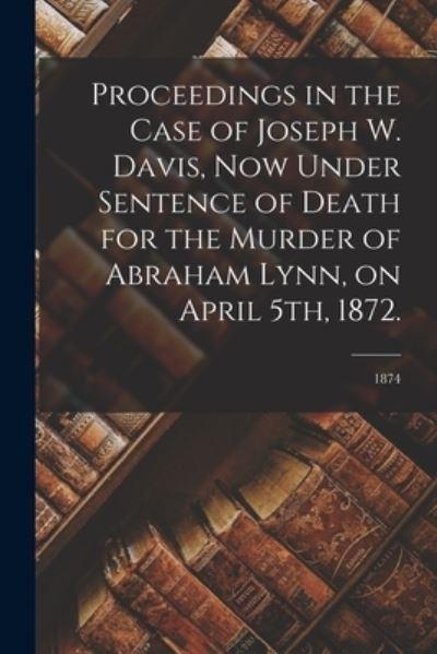 Proceedings in the Case of Joseph W. Davis, Now Under Sentence of Death For the Murder of Abraham Lynn, on April 5th, 1872.; 1874