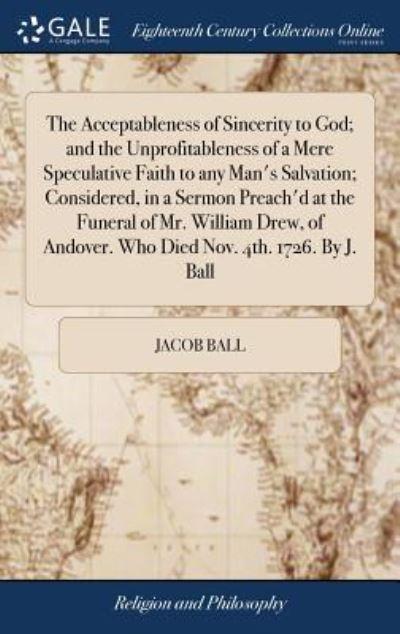 The Acceptableness of Sincerity To God; and the Unprofitableness of a Mere Speculative Faith To Any Man's Salvation; Considered, in a Sermon Preach'd At the Funeral of Mr. William Drew, of Andover. Who Died Nov. 4th. 1726. By J. Ball