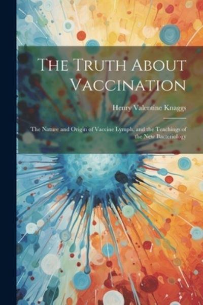 The Truth About Vaccination; the Nature and Origin of Vaccine Lymph, and the Teachings of the New Bacteriology