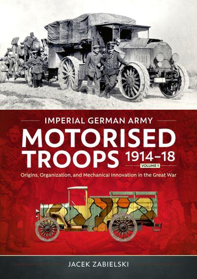 Imperial German Army Motorised Troops 1914-18. Volume 1 Origins, Organization, and Mechanical Innovation in the Great War