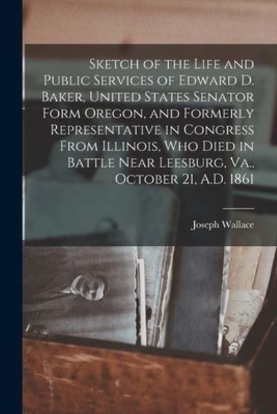 Sketch of the Life and Public Services of Edward D. Baker, United States Senator Form Oregon, and Formerly Representative in Congress From Illinois, Who Died in Battle Near Leesburg, Va., October 21, A.D. 1861 [Microform]