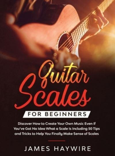 Guitar Scales For Beginners Discover How To Create Your Own Music Even If You've Got No Idea What a Scale Is, Including 50 Tips and Tricks To Help You Finally Make Sense of Scales
