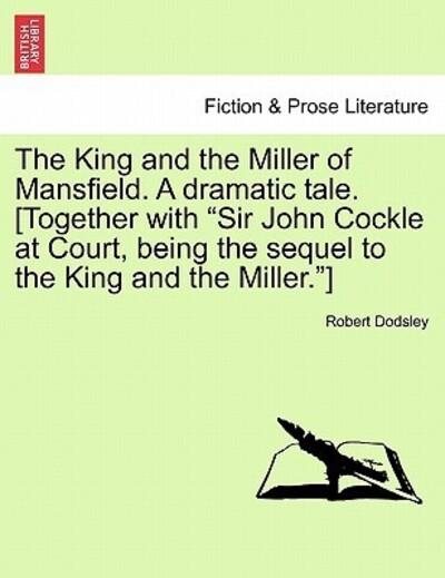 The King and the Miller of Mansfield. a Dramatic Tale. [Together With Sir John Cockle At Court, Being the Sequel To the King and the Miller.]