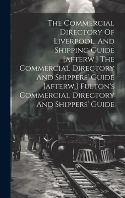 The Commercial Directory Of Liverpool, And Shipping Guide [Afterw.] The Commercial Directory And Shippers' Guide [Afterw.] Fulton's Commercial Directory And Shippers' Guide