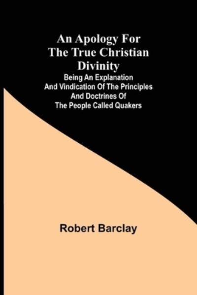An Apology For the True Christian Divinity; Being an Explanation and Vindication of the Principles and Doctrines of the People Called Quakers