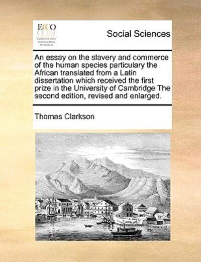 An Essay on the Slavery and Commerce of the Human Species Particulary the African Translated From a Latin Dissertation Which Received the First Prize in the University of Cambridge the Second Edition, Revised and Enlarged.
