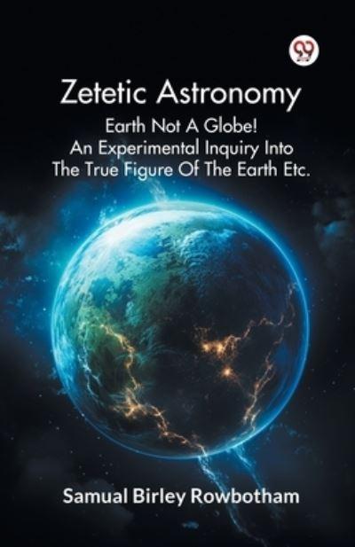 Zetetic Astronomy Earth Not A Globe! An Experimental Inquiry Into The True Figure Of The Earth Etc.