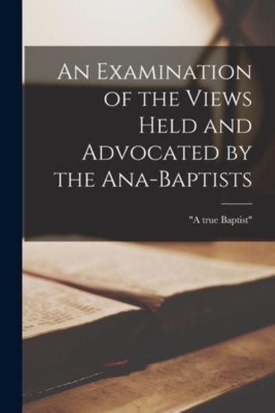 An Examination of the Views Held and Advocated By the Ana-Baptists [Microform]