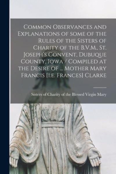 Common Observances and Explanations of Some of the Rules of the Sisters of Charity of the B.V.M., St. Joseph's Convent, Dubuque County, Iowa / Compiled At the Desire of ... Mother Mary Francis [I.E. Frances] Clarke