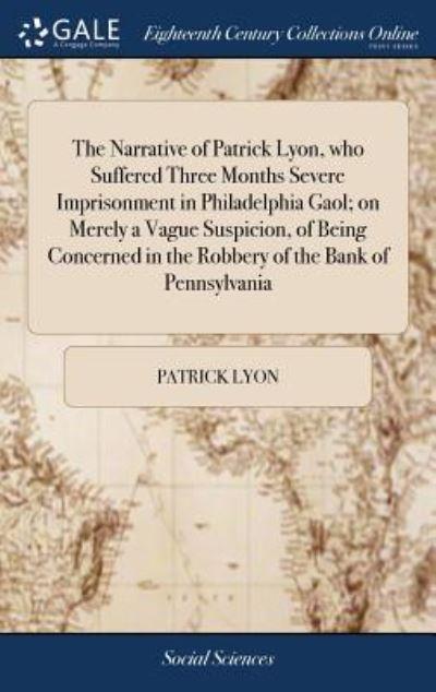 The Narrative of Patrick Lyon, Who Suffered Three Months Severe Imprisonment in Philadelphia Gaol; on Merely a Vague Suspicion, of Being Concerned in the Robbery of the Bank of Pennsylvania