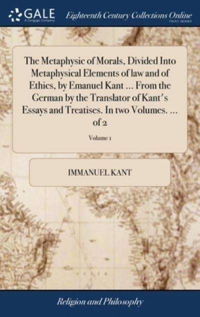 The Metaphysic of Morals, Divided Into Metaphysical Elements of Law and of Ethics, By Emanuel Kant ... From the German By the Translator of Kant's Essays and Treatises. In Two Volumes. ... of 2; Volume 1