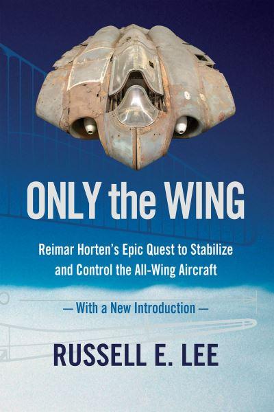 Only the Wing: Reimar Horten's Epic Quest To Stabilize and Control the All-Wing Aircraft / With a New Introduction