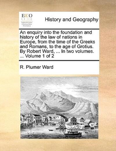 An Enquiry Into the Foundation and History of the Law of Nations in Europe, From the Time of the Greeks and Romans, To the Age of Grotius. By Robert Ward, ... In Two Volumes. ... Volume 1 of 2