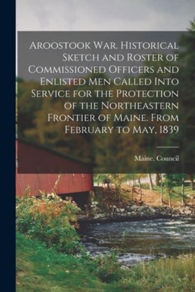 Aroostook War. Historical Sketch and Roster of Commissioned Officers and Enlisted Men Called Into Service For the Protection of the Northeastern Frontier of Maine. From February To May, 1839