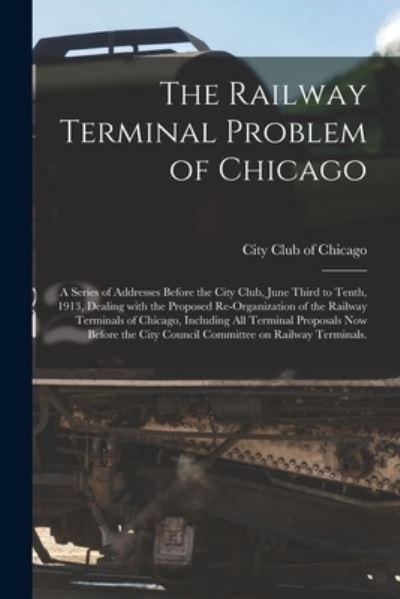 The Railway Terminal Problem of Chicago; a Series of Addresses Before the City Club, June Third To Tenth, 1913, Dealing With the Proposed Re-Organization of the Railway Terminals of Chicago, Including All Terminal Proposals Now Before the City Council...